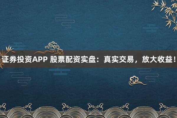 证券投资APP 股票配资实盘：真实交易，放大收益！