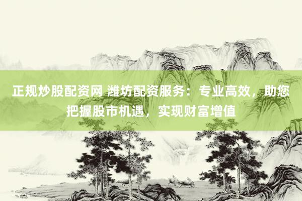 正规炒股配资网 潍坊配资服务：专业高效，助您把握股市机遇，实现财富增值
