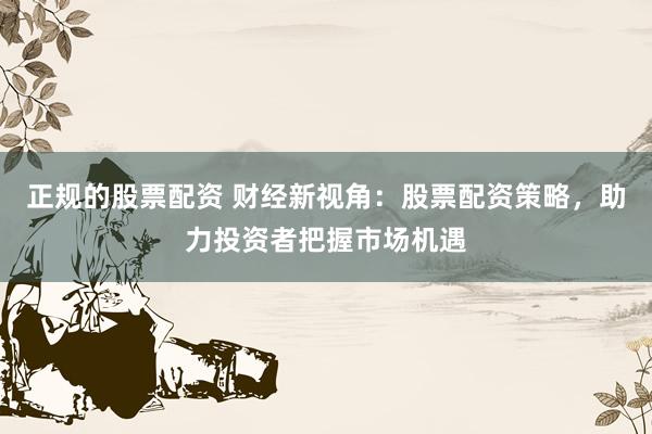 正规的股票配资 财经新视角：股票配资策略，助力投资者把握市场机遇