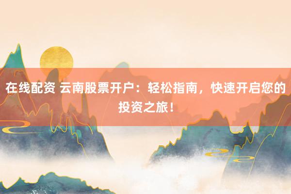 在线配资 云南股票开户：轻松指南，快速开启您的投资之旅！