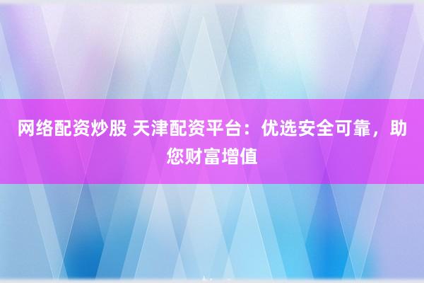 网络配资炒股 天津配资平台：优选安全可靠，助您财富增值
