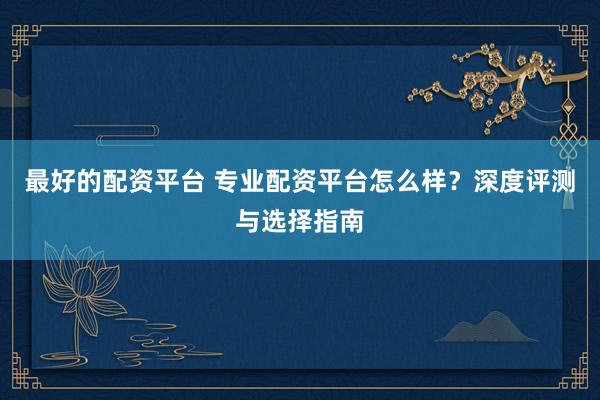 最好的配资平台 专业配资平台怎么样？深度评测与选择指南