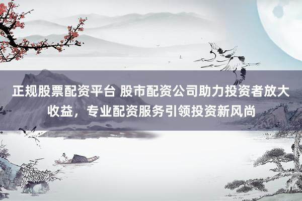 正规股票配资平台 股市配资公司助力投资者放大收益，专业配资服务引领投资新风尚
