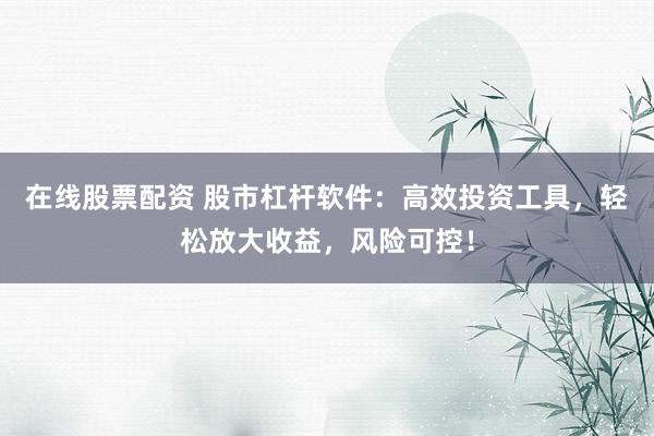 在线股票配资 股市杠杆软件：高效投资工具，轻松放大收益，风险可控！