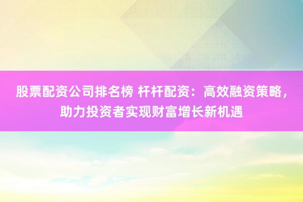 股票配资公司排名榜 杆杆配资：高效融资策略，助力投资者实现财富增长新机遇