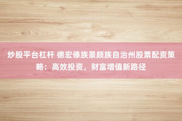 炒股平台杠杆 德宏傣族景颇族自治州股票配资策略：高效投资，财富增值新路径