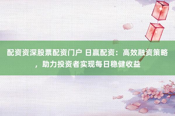 配资资深股票配资门户 日赢配资：高效融资策略，助力投资者实现每日稳健收益