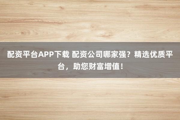 配资平台APP下载 配资公司哪家强？精选优质平台，助您财富增值！