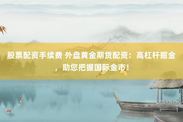 股票配资手续费 外盘黄金期货配资：高杠杆掘金，助您把握国际金市！