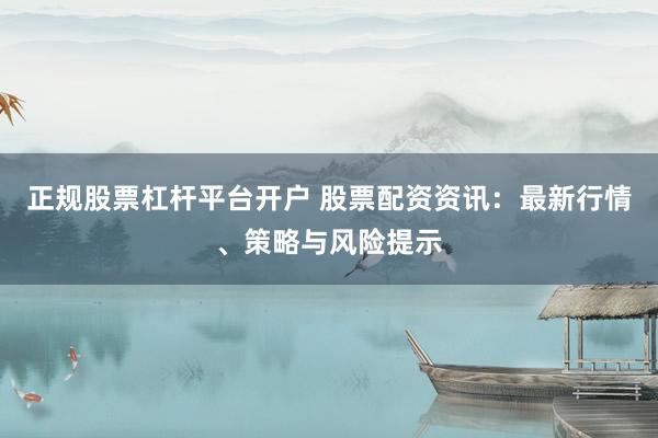 正规股票杠杆平台开户 股票配资资讯：最新行情、策略与风险提示