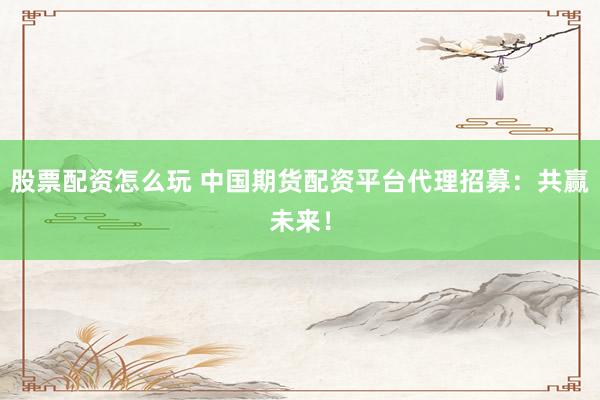 股票配资怎么玩 中国期货配资平台代理招募：共赢未来！
