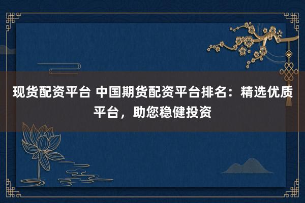 现货配资平台 中国期货配资平台排名：精选优质平台，助您稳健投资