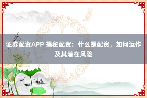 证券配资APP 揭秘配资：什么是配资，如何运作及其潜在风险
