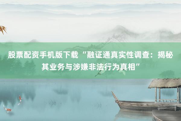 股票配资手机版下载 “融证通真实性调查：揭秘其业务与涉嫌非法行为真相”