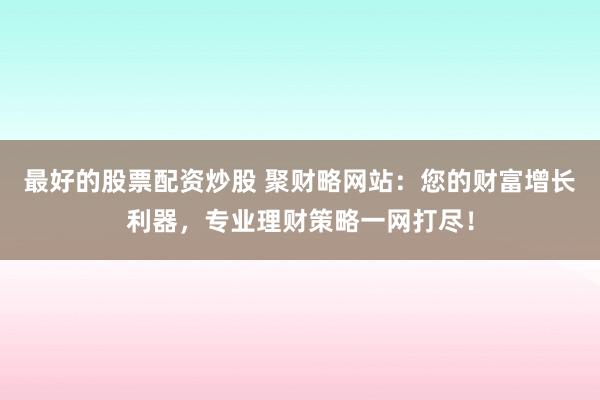 最好的股票配资炒股 聚财略网站：您的财富增长利器，专业理财策略一网打尽！