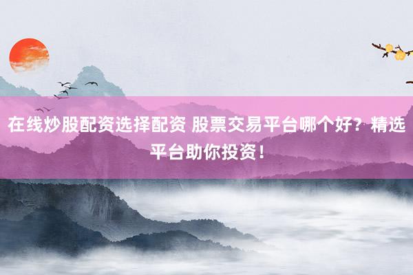 在线炒股配资选择配资 股票交易平台哪个好？精选平台助你投资！