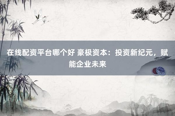 在线配资平台哪个好 豪极资本：投资新纪元，赋能企业未来
