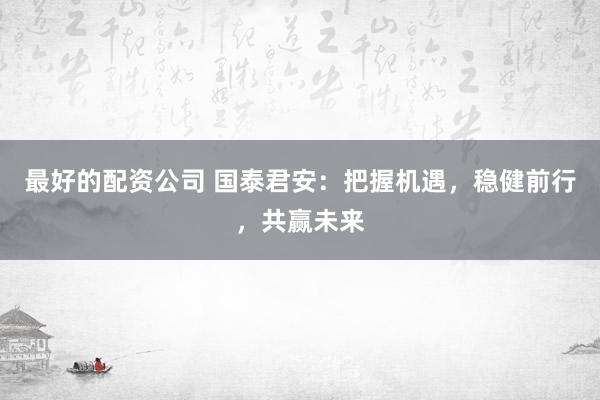 最好的配资公司 国泰君安：把握机遇，稳健前行，共赢未来