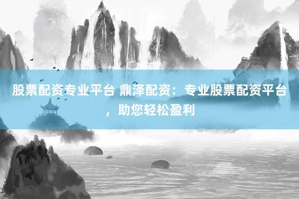 股票配资专业平台 鼎泽配资：专业股票配资平台，助您轻松盈利