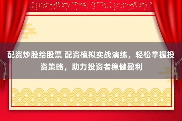 配资炒股给股票 配资模拟实战演练，轻松掌握投资策略，助力投资者稳健盈利