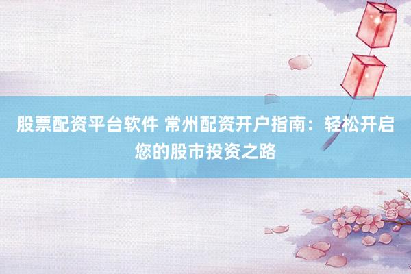 股票配资平台软件 常州配资开户指南：轻松开启您的股市投资之路