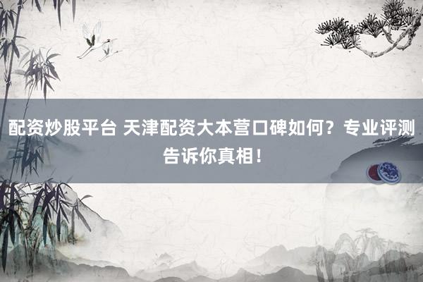 配资炒股平台 天津配资大本营口碑如何？专业评测告诉你真相！
