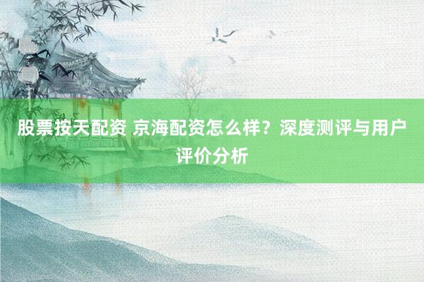 股票按天配资 京海配资怎么样？深度测评与用户评价分析
