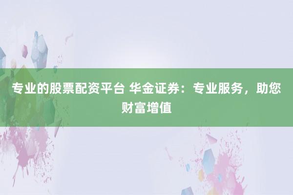 专业的股票配资平台 华金证券：专业服务，助您财富增值