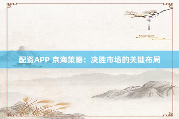 配资APP 京海策略：决胜市场的关键布局