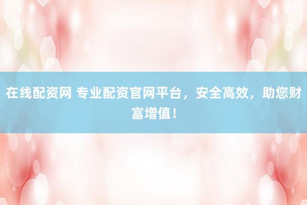 在线配资网 专业配资官网平台，安全高效，助您财富增值！