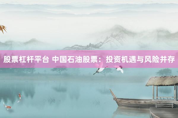 股票杠杆平台 中国石油股票：投资机遇与风险并存