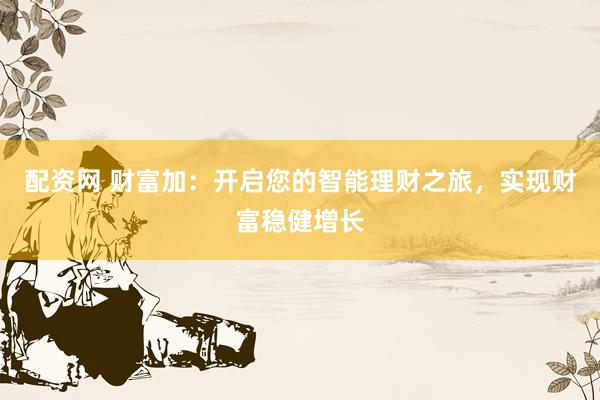 配资网 财富加：开启您的智能理财之旅，实现财富稳健增长