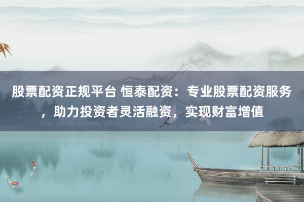 股票配资正规平台 恒泰配资：专业股票配资服务，助力投资者灵活融资，实现财富增值