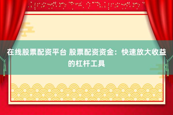 在线股票配资平台 股票配资资金：快速放大收益的杠杆工具