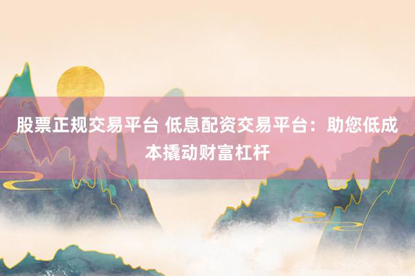 股票正规交易平台 低息配资交易平台：助您低成本撬动财富杠杆
