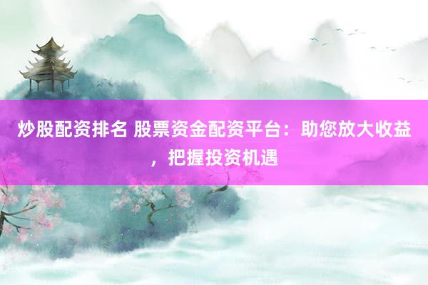 炒股配资排名 股票资金配资平台：助您放大收益，把握投资机遇