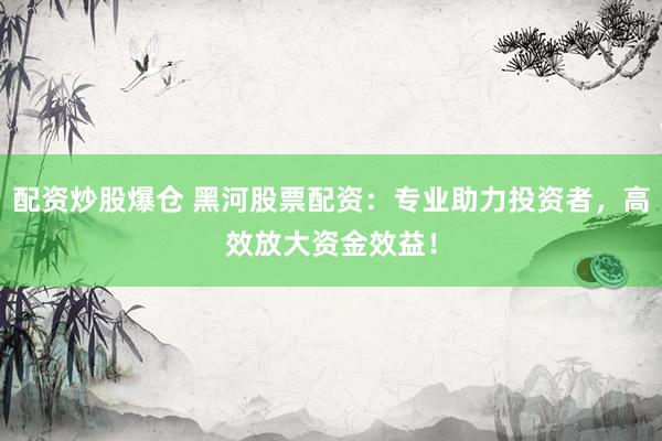 配资炒股爆仓 黑河股票配资：专业助力投资者，高效放大资金效益！
