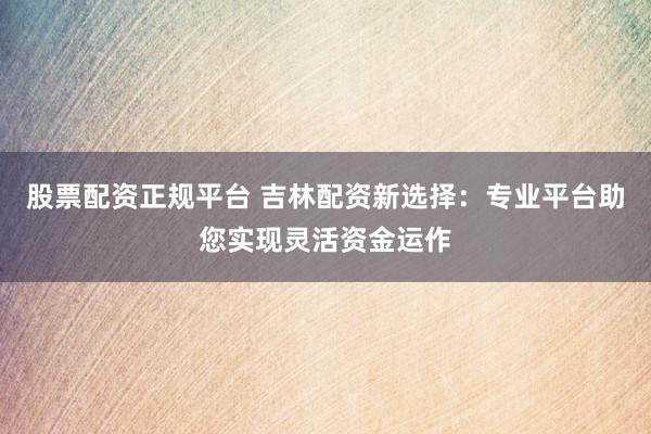 股票配资正规平台 吉林配资新选择：专业平台助您实现灵活资金运作