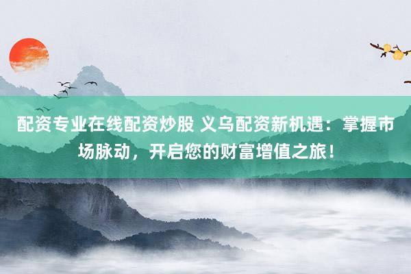 配资专业在线配资炒股 义乌配资新机遇：掌握市场脉动，开启您的财富增值之旅！