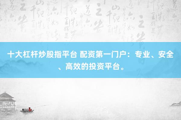 十大杠杆炒股指平台 配资第一门户：专业、安全、高效的投资平台。