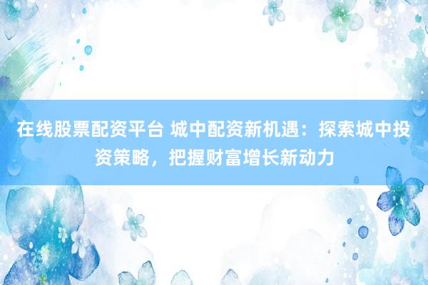 在线股票配资平台 城中配资新机遇：探索城中投资策略，把握财富增长新动力