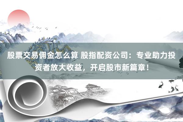 股票交易佣金怎么算 股指配资公司：专业助力投资者放大收益，开启股市新篇章！