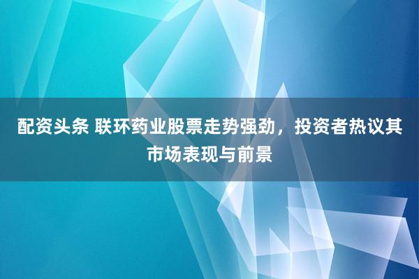 配资头条 联环药业股票走势强劲，投资者热议其市场表现与前景