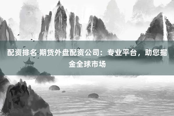 配资排名 期货外盘配资公司：专业平台，助您掘金全球市场
