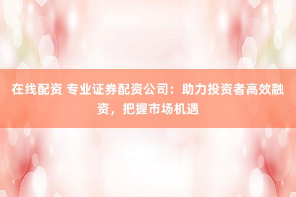 在线配资 专业证券配资公司：助力投资者高效融资，把握市场机遇