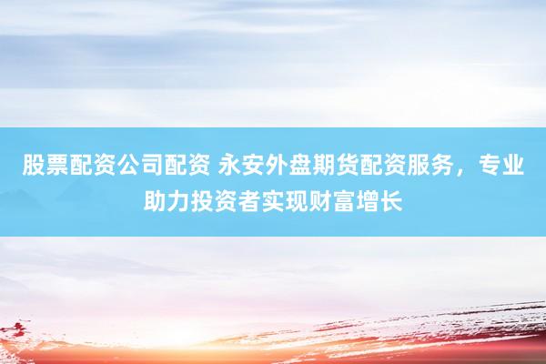 股票配资公司配资 永安外盘期货配资服务，专业助力投资者实现财富增长