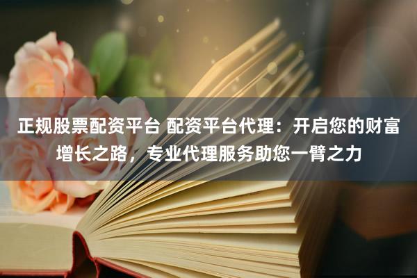 正规股票配资平台 配资平台代理：开启您的财富增长之路，专业代理服务助您一臂之力