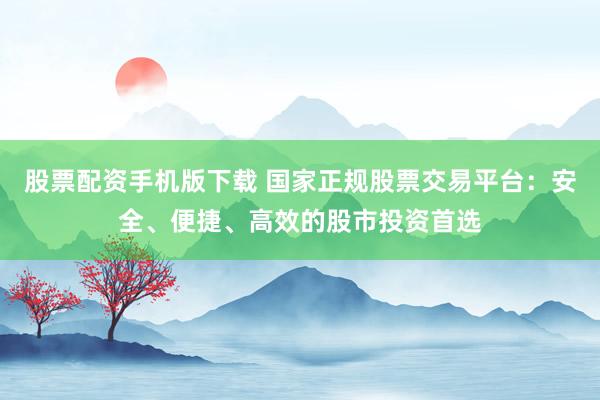 股票配资手机版下载 国家正规股票交易平台：安全、便捷、高效的股市投资首选