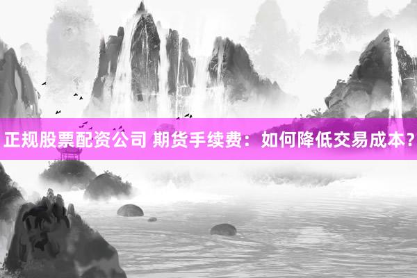 正规股票配资公司 期货手续费：如何降低交易成本？