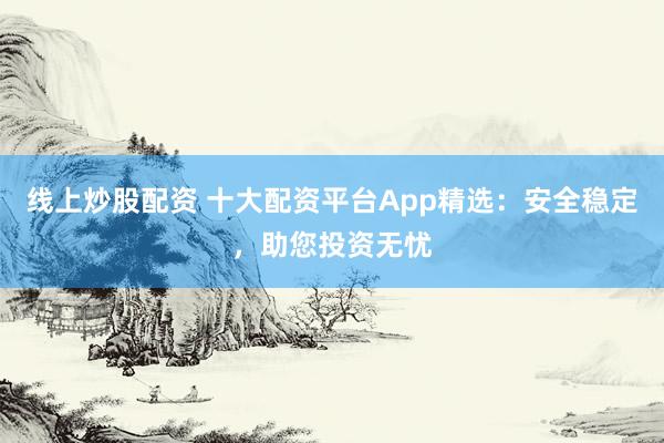 线上炒股配资 十大配资平台App精选：安全稳定，助您投资无忧